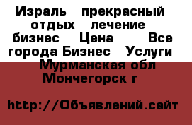 Израль - прекрасный  отдых - лечение - бизнес  › Цена ­ 1 - Все города Бизнес » Услуги   . Мурманская обл.,Мончегорск г.